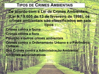 TIPOS DE CRIMES AMBIENTAIS
De acordo com a Lei de Crimes Ambientais,
(Lei N.º 9.605 de 13 de fevereiro de 1998), os
crimes ambientais são classificados em seis
tipos :
Crimes contra a fauna
 Crimes contra a flora
 Poluição e outros crimes ambientais
 Crimes contra o Ordenamento Urbano e o Patrimônio
Cultural
 Dos Crimes contra a Administração Ambiental
 Infrações administrativas


 