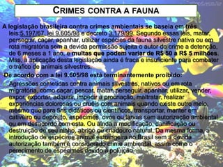 CRIMES CONTRA A FAUNA
A legislação brasileira contra crimes ambientais se baseia em três
leis:5.197/67, lei 9.605/98 e decreto 3.179/99. Segundo essas leis, matar,
perseguir, caçar, apanhar, utilizar espécies da fauna silvestre nativa ou em
rota migratória sem a devida permissão sujeita o autor do crime a detenção,
de 6 meses a 1 ano, e multas que podem variar de R$ 50 a R$ 5 milhões.
Mas, a aplicação desta legislação ainda é fraca e insuficiente para combater
o tráfico de animais silvestres.
De acordo com a lei 9.605/98 está terminantemente proibido:
 Agressões cometidas contra animais silvestres, nativos ou em rota
migratória, como caçar, pescar, matar, perseguir, apanhar, utilizar, vender,
expor, exportar, adquirir, impedir a procriação, maltratar, realizar
experiências dolorosas ou cruéis com animais quando existe outro meio,
mesmo que para fins didáticos ou científicos, transportar, manter em
cativeiro ou depósito, espécimes, ovos ou larvas sem autorização ambiental
ou em desacordo com esta. Ou ainda a modificação, danificação ou
destruição de seu ninho, abrigo ou criadouro natural. Da mesma forma, a
introdução de espécime animal estrangeira no Brasil sem a devida
autorização também é considerado crime ambiental, assim como o
perecimento de espécimes devido à poluição.

 