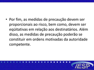 • Por fim, as medidas de precaução devem ser
proporcionais ao risco, bem como, devem ser
eqüitativas em relação aos destinatários. Além
disso, as medidas de precaução poderão se
constituir em ordens motivadas da autoridade
competente.
 