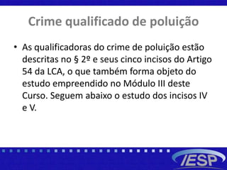 Crime qualificado de poluição
• As qualificadoras do crime de poluição estão
descritas no § 2º e seus cinco incisos do Artigo
54 da LCA, o que também forma objeto do
estudo empreendido no Módulo III deste
Curso. Seguem abaixo o estudo dos incisos IV
e V.
 