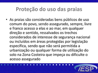 Proteção do uso das praias
• As praias são consideradas bens públicos de uso
comum do povo, sendo assegurado, sempre, livre
e franco acesso a elas e ao mar, em qualquer
direção e sentido, ressalvados os trechos
considerados de interesse de segurança nacional
ou incluídos em áreas protegidas por legislação
específica, sendo que não será permitida a
urbanização ou qualquer forma de utilização do
solo na Zona Costeira que impeça ou dificulte o
acesso assegurado
 