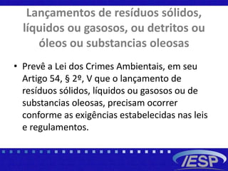 Lançamentos de resíduos sólidos,
líquidos ou gasosos, ou detritos ou
óleos ou substancias oleosas
• Prevê a Lei dos Crimes Ambientais, em seu
Artigo 54, § 2º, V que o lançamento de
resíduos sólidos, líquidos ou gasosos ou de
substancias oleosas, precisam ocorrer
conforme as exigências estabelecidas nas leis
e regulamentos.
 