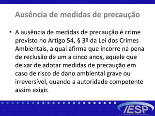 Ausência de medidas de precaução
• A ausência de medidas de precaução é crime
previsto no Artigo 54, § 3º da Lei dos Crimes
Ambientais, a qual afirma que incorre na pena
de reclusão de um a cinco anos, aquele que
deixar de adotar medidas de precaução em
caso de risco de dano ambiental grave ou
irreversível, quando a autoridade competente
assim exigir.
 