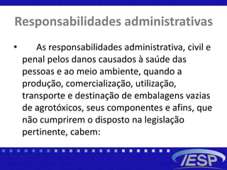 Responsabilidades administrativas
• As responsabilidades administrativa, civil e
penal pelos danos causados à saúde das
pessoas e ao meio ambiente, quando a
produção, comercialização, utilização,
transporte e destinação de embalagens vazias
de agrotóxicos, seus componentes e afins, que
não cumprirem o disposto na legislação
pertinente, cabem:
 