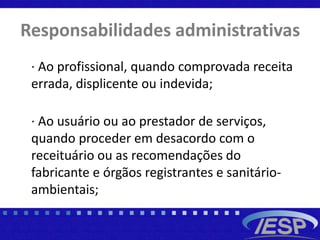 Responsabilidades administrativas
· Ao profissional, quando comprovada receita
errada, displicente ou indevida;
· Ao usuário ou ao prestador de serviços,
quando proceder em desacordo com o
receituário ou as recomendações do
fabricante e órgãos registrantes e sanitário-
ambientais;
 