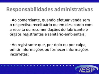 Responsabilidades administrativas
· Ao comerciante, quando efetuar venda sem
o respectivo receituário ou em desacordo com
a receita ou recomendações do fabricante e
órgãos registrantes e sanitário-ambientais;
· Ao registrante que, por dolo ou por culpa,
omitir informações ou fornecer informações
incorretas;
 
