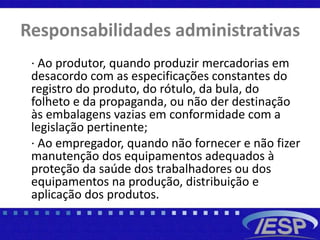 Responsabilidades administrativas
· Ao produtor, quando produzir mercadorias em
desacordo com as especificações constantes do
registro do produto, do rótulo, da bula, do
folheto e da propaganda, ou não der destinação
às embalagens vazias em conformidade com a
legislação pertinente;
· Ao empregador, quando não fornecer e não fizer
manutenção dos equipamentos adequados à
proteção da saúde dos trabalhadores ou dos
equipamentos na produção, distribuição e
aplicação dos produtos.
 