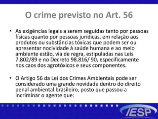 O crime previsto no Art. 56
• As exigências legais a serem seguidas tanto por pessoas
físicas quanto por pessoas jurídicas, em relação aos
produtos ou substâncias tóxicas que podem ser ou
apresentar nocividade à saúde humana e ao meio
ambiente estão, via de regra, estipuladas nas Leis
7.802/89 e no Decreto 98.816/ 90, especificamente
nos caos dos agrotóxicos e seus componentes.
• O Artigo 56 da Lei dos Crimes Ambientais pode ser
considerado uma grande novidade dentro do direito
penal ambiental brasileiro, posto que passou a
incriminar o agente que:
 