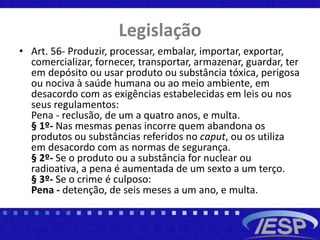 Legislação
• Art. 56- Produzir, processar, embalar, importar, exportar,
comercializar, fornecer, transportar, armazenar, guardar, ter
em depósito ou usar produto ou substância tóxica, perigosa
ou nociva à saúde humana ou ao meio ambiente, em
desacordo com as exigências estabelecidas em leis ou nos
seus regulamentos:
Pena - reclusão, de um a quatro anos, e multa.
§ 1º- Nas mesmas penas incorre quem abandona os
produtos ou substâncias referidos no caput, ou os utiliza
em desacordo com as normas de segurança.
§ 2º- Se o produto ou a substância for nuclear ou
radioativa, a pena é aumentada de um sexto a um terço.
§ 3º- Se o crime é culposo:
Pena - detenção, de seis meses a um ano, e multa.
 