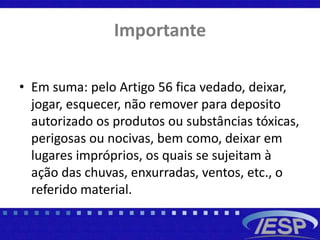 Importante
• Em suma: pelo Artigo 56 fica vedado, deixar,
jogar, esquecer, não remover para deposito
autorizado os produtos ou substâncias tóxicas,
perigosas ou nocivas, bem como, deixar em
lugares impróprios, os quais se sujeitam à
ação das chuvas, enxurradas, ventos, etc., o
referido material.
 