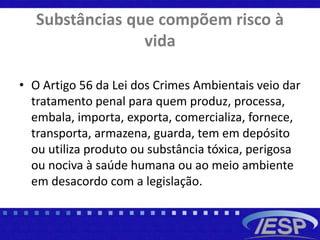 Substâncias que compõem risco à
vida
• O Artigo 56 da Lei dos Crimes Ambientais veio dar
tratamento penal para quem produz, processa,
embala, importa, exporta, comercializa, fornece,
transporta, armazena, guarda, tem em depósito
ou utiliza produto ou substância tóxica, perigosa
ou nociva à saúde humana ou ao meio ambiente
em desacordo com a legislação.
 