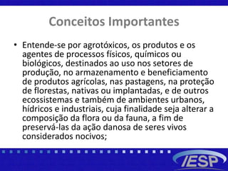 Conceitos Importantes
• Entende-se por agrotóxicos, os produtos e os
agentes de processos físicos, químicos ou
biológicos, destinados ao uso nos setores de
produção, no armazenamento e beneficiamento
de produtos agrícolas, nas pastagens, na proteção
de florestas, nativas ou implantadas, e de outros
ecossistemas e também de ambientes urbanos,
hídricos e industriais, cuja finalidade seja alterar a
composição da flora ou da fauna, a fim de
preservá-las da ação danosa de seres vivos
considerados nocivos;
 