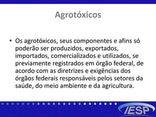 Agrotóxicos
• Os agrotóxicos, seus componentes e afins só
poderão ser produzidos, exportados,
importados, comercializados e utilizados, se
previamente registrados em órgão federal, de
acordo com as diretrizes e exigências dos
órgãos federais responsáveis pelos setores da
saúde, do meio ambiente e da agricultura.
 