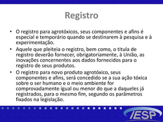 Registro
• O registro para agrotóxicos, seus componentes e afins é
especial e temporário quando se destinarem à pesquisa e à
experimentação.
• Aquele que pleiteia o registro, bem como, o titula de
registro deverão fornecer, obrigatoriamente, à União, as
inovações concernentes aos dados fornecidos para o
registro de seus produtos.
• O registro para novo produto agrotóxico, seus
componentes e afins, será concedido se a sua ação tóxica
sobre o ser humano e o meio ambiente for
comprovadamente igual ou menor do que a daqueles já
registrados, para o mesmo fim, segundo os parâmetros
fixados na legislação.
 