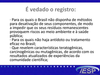 É vedado o registro:
· Para os quais o Brasil não disponha de métodos
para desativação de seus componentes, de modo
a impedir que os seus resíduos remanescentes
provoquem riscos ao meio ambiente e à saúde
pública;
· Para os quais não haja antídoto ou tratamento
eficaz no Brasil;
· Que revelem características teratogênicas,
carcinogênicas ou mutagênicas, de acordo com os
resultados atualizados de experiências da
comunidade científica;
 