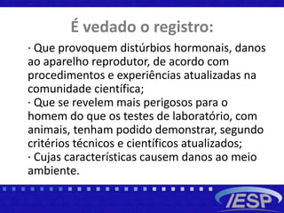 É vedado o registro:
· Que provoquem distúrbios hormonais, danos
ao aparelho reprodutor, de acordo com
procedimentos e experiências atualizadas na
comunidade científica;
· Que se revelem mais perigosos para o
homem do que os testes de laboratório, com
animais, tenham podido demonstrar, segundo
critérios técnicos e científicos atualizados;
· Cujas características causem danos ao meio
ambiente.
 