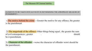 The Measure Of Criminal liability
ELEMENTS TO BE TAKEN INTO ACCOUNT IN DETERMINING THE APROPRIATE MEASURE OF
PUNISHMENT :-
1) The motive behind the crime :- Greater the motive for any offence, the greater
is the punishment
2) The magnitude of the offence:-Other things being equal , the greater the sum
of evil consequences ; greater . should
be it punishment.
3) Character of the offender :- worse the character of offender worst should be
the punishment .
 