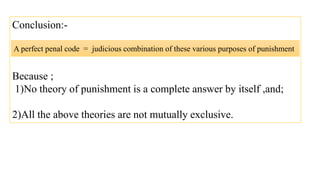 Conclusion:-
Because ;
1)No theory of punishment is a complete answer by itself ,and;
2)All the above theories are not mutually exclusive.
A perfect penal code = judicious combination of these various purposes of punishment
 