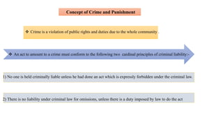  Crime is a violation of public rights and duties due to the whole community .
1) No one is held criminally liable unless he had done an act which is expressly forbidden under the criminal law.
2) There is no liability under criminal law for omissions, unless there is a duty imposed by law to do the act
 An act to amount to a crime must conform to the following two cardinal principles of criminal liability:-
Concept of Crime and Punishment
 