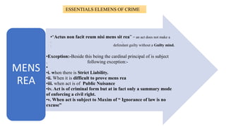 ESSENTIALS ELEMENS OF CRIME
•“Actus non facit reum nisi mens sit rea” = an act does not make a
. .
. defendant guilty without a Guilty mind.
•Exception:-Beside this being the cardinal principal of is subject
. following exception:-
•
•i. when there is Strict Liability.
•ii. When it is difficult to prove mens rea
•iii. when act is of Public Nuisance
•iv. Act is of criminal form but at in fact only a summary mode
of enforcing a civil right.
•v. When act is subject to Maxim of “ Ignorance of law is no
excuse”
MENS
REA
 