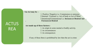 ACTUS
REA
•An Act may be :-
1. Positive /Negative i.e. Commission or omission
2.Internal / External i.e. Act of body or Act of Mind
3.Intentional/Unintentional i.e. foreseen or Desired /not .
. Foreseen & Desired
Act made up of three factors:-
1. its origin in some mental or bodily activity.
2. its circumstances
3. its consequences
If any of these three is prohibited by law then the act is crime
 