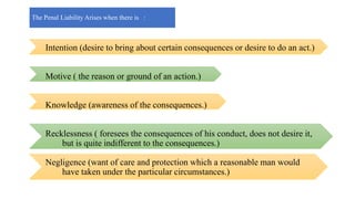 Intention (desire to bring about certain consequences or desire to do an act.)
Motive ( the reason or ground of an action.)
Knowledge (awareness of the consequences.)
Recklessness ( foresees the consequences of his conduct, does not desire it,
but is quite indifferent to the consequences.)
Negligence (want of care and protection which a reasonable man would
have taken under the particular circumstances.)
The Penal Liability Arises when there is :
 