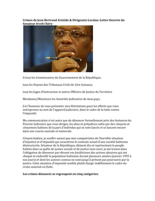 Crimes	
  de	
  Jean	
  Bertrand	
  Aristide	
  &	
  Dirigeants	
  Lavalas:	
  Plainte	
  Formelle	
  du	
  
Senateur	
  Irvelt	
  Chéry	
  devant	
  la	
  Justice	
  Haitienne	
  
	
  
	
  
A	
  tous	
  les	
  Commissaires	
  du	
  Gouvernement	
  de	
  la	
  République,	
  	
  
	
  
tous	
  les	
  Doyens	
  des	
  Tribunaux	
  Civils	
  de	
  1ère	
  Instance,	
  	
  
	
  
tous	
  les	
  Juges	
  d'Instruction	
  et	
  autres	
  Officiers	
  de	
  Justice	
  du	
  Territoire	
  	
  
	
  
Mesdames/Messieurs	
  les	
  Autorités	
  Judiciaires	
  de	
  mon	
  pays,	
  	
  
	
  
J'ai	
  l'honneur	
  de	
  vous	
  présenter	
  mes	
  félicitations	
  pour	
  les	
  efforts	
  que	
  vous	
  
entreprenez	
  au	
  sein	
  de	
  l'appareil	
  judiciaire,	
  dans	
  le	
  cadre	
  de	
  la	
  lutte	
  contre	
  
l'impunité.	
  	
  
	
  
Ma	
  communication	
  n'est	
  autre	
  que	
  de	
  dénoncer	
  formellement	
  près	
  des	
  Instances	
  du	
  
Pouvoir	
  Judiciaire	
  que	
  vous	
  dirigez,	
  les	
  abus	
  et	
  préjudices	
  subis	
  par	
  des	
  citoyens	
  et	
  
citoyennes	
  haïtiens	
  de	
  la	
  part	
  d'individus	
  qui	
  se	
  sont	
  lancés	
  et	
  se	
  lancent	
  encore	
  
dans	
  une	
  course	
  asociale	
  et	
  immorale.	
  	
  
	
  
Citoyen	
  haïtien,	
  je	
  souffre	
  autant	
  que	
  mes	
  compatriotes	
  de	
  l'horrible	
  situation	
  
d'injustice	
  et	
  d'impunité	
  qui	
  caractérise	
  le	
  contexte	
  actuel	
  d'une	
  société	
  haïtienne	
  
déstructurée.	
  Sénateur	
  de	
  la	
  République,	
  dûment	
  élu	
  et	
  représentant	
  le	
  peuple	
  
haïtien	
  dans	
  sa	
  quête	
  de	
  justice	
  sociale	
  et	
  de	
  justice	
  tout	
  court,	
  je	
  me	
  trouve	
  dans	
  
l'obligation	
  de	
  dénoncer	
  par-­‐devant	
  vos	
  Juridictions	
  des	
  actions	
  abusives	
  qui	
  ont	
  
choqué	
  et	
  endeuillé	
  la	
  population	
  haïtienne	
  durant	
  plusieurs	
  années	
  (janvier	
  1995	
  à	
  
nos	
  jours)	
  et	
  dont	
  les	
  auteurs	
  connus	
  ne	
  sont	
  jusqu'à	
  présent	
  pas	
  poursuivis	
  par	
  la	
  
justice.	
  Cette	
  situation	
  d'impunité	
  semble	
  plutôt	
  élargir	
  indéfiniment	
  le	
  cadre	
  du	
  
crime	
  autorisé	
  en	
  Haïti.	
  	
  
	
  
Les	
  crimes	
  dénoncés	
  se	
  regroupent	
  en	
  cinq	
  catégories:	
  	
  
	
  
 
