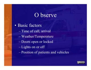 O bserve
• Basic factors
– Time of call, arrival
– Weather/Temperature
– Doors open or locked
– Lights on or off
– Position of patients and vehicles
 