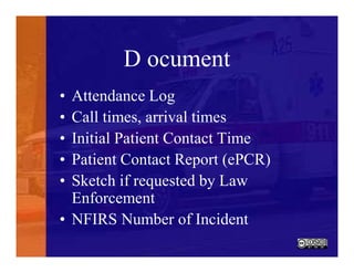 D ocument
• Attendance Log
• Call times, arrival times
• Initial Patient Contact Time
• Patient Contact Report (ePCR)
• Sketch if requested by Law
Enforcement
• NFIRS Number of Incident
 