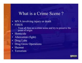 What is a Crime Scene ?
• MVA involving injury or death
• FIRES
– Treat all fires as a crime scene and try to preserve the
point of origin
• Homicide
• Altercation (fight)
• Drug Labs
• Drug Grow Operations
• Hazmat
• Terrorism
 