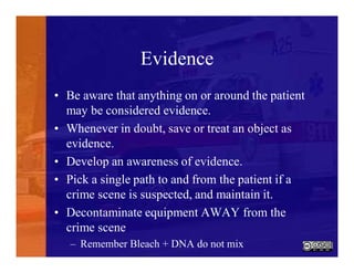 Evidence
• Be aware that anything on or around the patient
may be considered evidence.
• Whenever in doubt, save or treat an object as
evidence.
• Develop an awareness of evidence.
• Pick a single path to and from the patient if a
crime scene is suspected, and maintain it.
• Decontaminate equipment AWAY from the
crime scene
– Remember Bleach + DNA do not mix
 