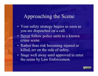 Approaching the Scene
• Your safety strategy begins as soon as
you are dispatched on a call.
• Never follow police units to a known
crime scene.
• Rather than risk becoming injured or
killed, err on the side of safety.
• Stage well away until approved to enter
the scene by Law Enforcement.
 