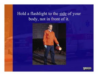 Hold a flashlight to the side of your
body, not in front of it.
 