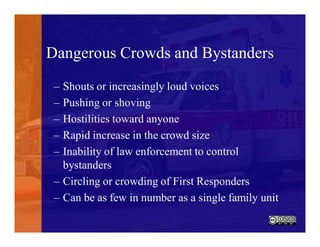 Dangerous Crowds and Bystanders
– Shouts or increasingly loud voices
– Pushing or shoving
– Hostilities toward anyone
– Rapid increase in the crowd size
– Inability of law enforcement to control
bystanders
– Circling or crowding of First Responders
– Can be as few in number as a single family unit
 
