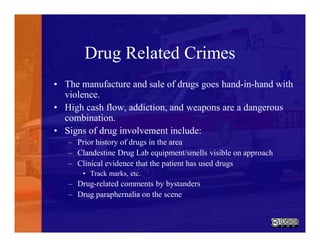 Drug Related Crimes
• The manufacture and sale of drugs goes hand-in-hand with
violence.
• High cash flow, addiction, and weapons are a dangerous
combination.
• Signs of drug involvement include:
– Prior history of drugs in the area
– Clandestine Drug Lab equipment/smells visible on approach
– Clinical evidence that the patient has used drugs
• Track marks, etc.
– Drug-related comments by bystanders
– Drug paraphernalia on the scene
 
