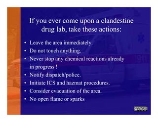 If you ever come upon a clandestine
drug lab, take these actions:
• Leave the area immediately.
• Do not touch anything.
• Never stop any chemical reactions already
in progress !
• Notify dispatch/police.
• Initiate ICS and hazmat procedures.
• Consider evacuation of the area.
• No open flame or sparks
 