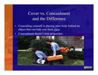 Cover vs. Concealment
and the Difference
• Concealing yourself is placing your body behind an
object that can hide you from view.
• Concealment doesn’t stop projectiles.
 