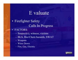 E valuate
• Firefighter Safety
Calls In Progress
• FACTORS:
– Suspect(s), witness, victims
– BLS, Bio/Chem hazards, SWAT
– Weapons
– Wires Down
– Fire, Gas, Electric
 