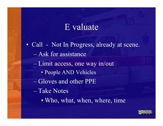 E valuate
• Call - Not In Progress, already at scene.
– Ask for assistance
– Limit access, one way in/out
• People AND Vehicles
– Gloves and other PPE
– Take Notes
• Who, what, when, where, time
 