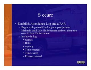 S ecure
• Establish Attendance Log and a PAR
– Begin with yourself and anyone past/present
– Maintain until Law Enforcement arrives, then turn
over to Law Enforcement.
– Include in log
• Names
• Dates
• Agency
• Time entered
• Time exited
• Reason entered
 