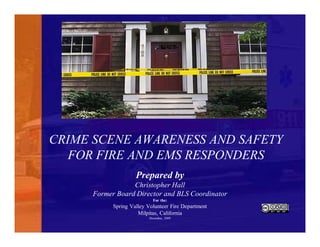 CRIME SCENE AWARENESS AND SAFETY
FOR FIRE AND EMS RESPONDERS
Prepared by
Christopher Hall
Former Board Director and BLS Coordinator
For the:
Spring Valley Volunteer Fire Department
Milpitas, California
December, 2009
 