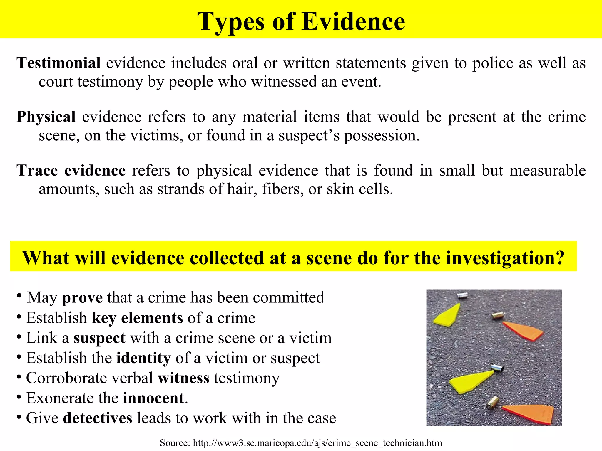 Testimonial  evidence  includes oral or written statements given to police as well as court testimony by people who witnessed an event.  Physical  evidence refers to any material items that would be present at the crime scene, on the victims, or found in a suspect’s possession.  Trace evidence  refers to physical evidence that is found in small but measurable amounts, such as strands of hair, fibers, or skin cells. Source: http://www3.sc.maricopa.edu/ajs/crime_scene_technician.htm What will evidence collected at a scene do for the investigation? May  prove  that a crime has been committed Establish  key elements  of a crime Link a  suspect  with a crime scene or a victim Establish the  identity  of a victim or suspect Corroborate verbal  witness  testimony  Exonerate the  innocent .  Give  detectives  leads to work with in the case Types of Evidence 