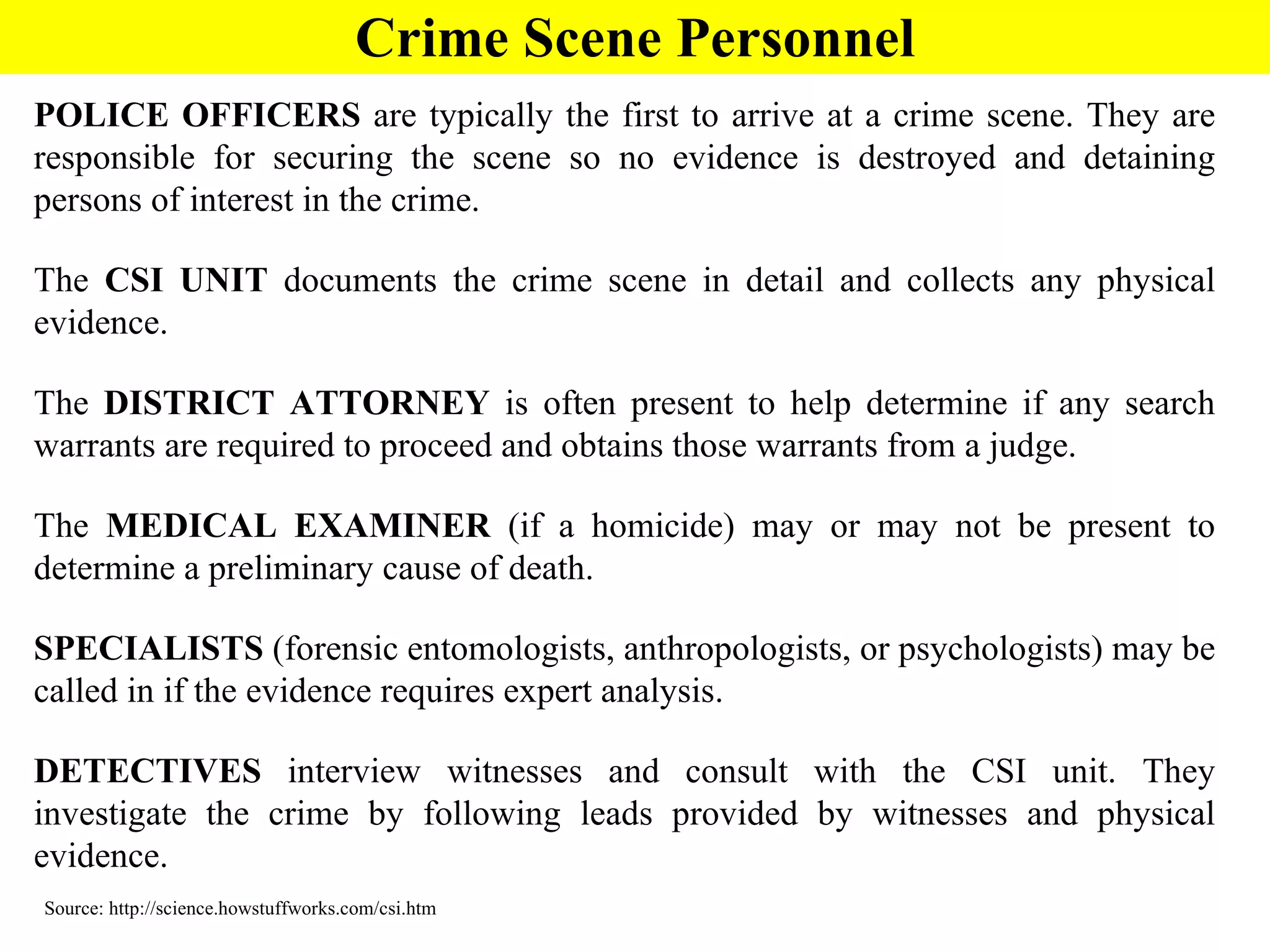 POLICE OFFICERS  are typically the first to arrive at a crime scene. They are responsible for securing the scene so no evidence is destroyed and detaining persons of interest in the crime. The  CSI UNIT  documents the crime scene in detail and collects any physical evidence.  The  DISTRICT ATTORNEY  is often present to help determine if any search warrants are required to proceed and obtains those warrants from a judge.  The  MEDICAL EXAMINER  (if a homicide) may or may not be present to determine a preliminary cause of death.  SPECIALISTS  (forensic entomologists, anthropologists, or psychologists) may be called in if the evidence requires expert analysis.  DETECTIVES  interview witnesses and consult with the CSI unit. They investigate the crime by following leads provided by witnesses and physical evidence.  Source: http://science.howstuffworks.com/csi.htm Crime Scene Personnel 