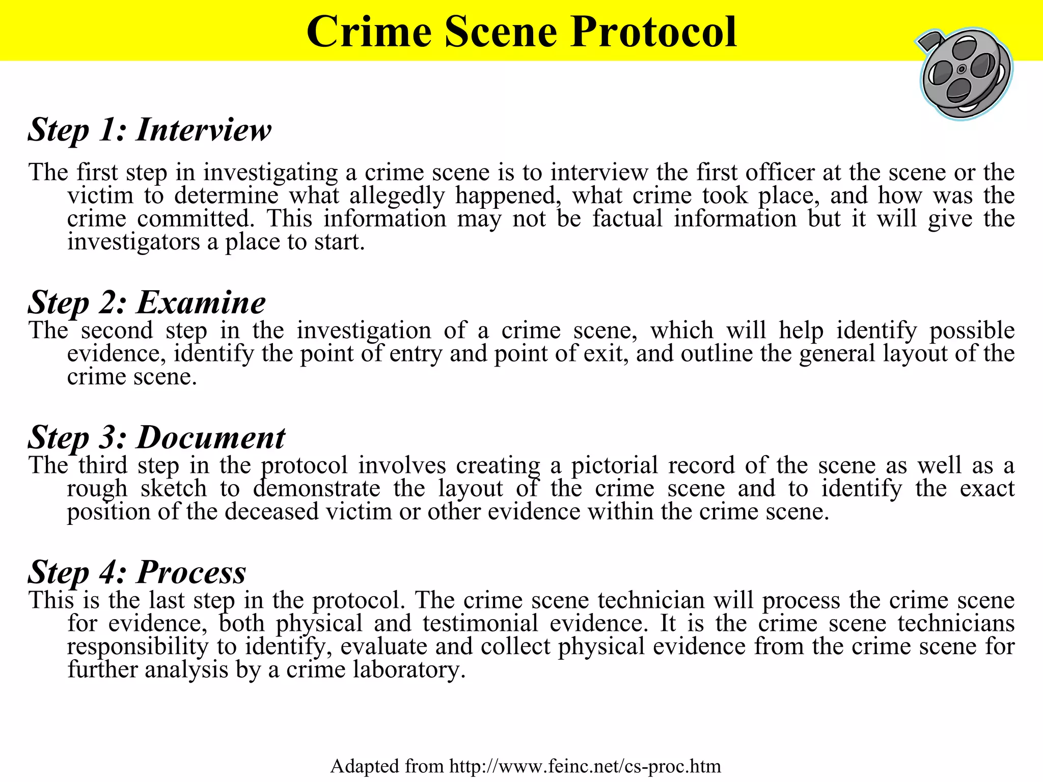 Step 1: Interview The first step in investigating a crime scene is to interview the first officer at the scene or the victim to determine what allegedly happened, what crime took place, and how was the crime committed. This information may not be factual information but it will give the investigators a place to start.  Step 2: Examine The second step in the investigation of a crime scene, which will help identify possible evidence, identify the point of entry and point of exit, and outline the general layout of the crime scene.  Step 3: Document The third step in the protocol involves creating a pictorial record of the scene as well as a rough sketch to demonstrate the layout of the crime scene and to identify the exact position of the deceased victim or other evidence within the crime scene.  Step 4: Process This is the last step in the protocol. The crime scene technician will process the crime scene for evidence, both physical and testimonial evidence. It is the crime scene technicians responsibility to identify, evaluate and collect physical evidence from the crime scene for further analysis by a crime laboratory.  Crime Scene Protocol Adapted from http://www.feinc.net/cs-proc.htm 