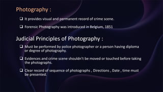 Photography :
 It provides visual and permanent record of crime scene.
 Forensic Photography was introduced in Belgium, 1851
Judicial Principles of Photography :
 Must be performed by police photographer or a person having diploma
or degree of photography.
 Evidences and crime scene shouldn’t be moved or touched before taking
the photographs.
 Clear record of sequence of photographs , Directions , Date , time must
be presented.
 