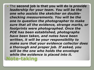    The second job is that you will do is provide
    leadership for your team. You will be the
    one who assists the sketcher on double-
    checking measurements. You will be the
    one to question the photographer to make
    sure that all the evidence, strange marks, or
    footprints were photographed. Once the
    POE has been established, photographs
    have been taken, and notes have been
    written, it will be your responsibility to
    make sure that your evidence collector does
    a thorough and proper job. If asked, you
    will be the one who holds the envelope
    while the evidence is placed into it.
Note-taking
 
