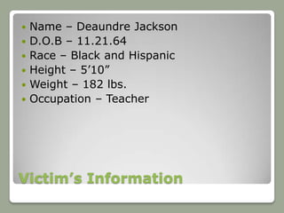   Name – Deaundre Jackson
   D.O.B – 11.21.64
   Race – Black and Hispanic
   Height – 5’10”
   Weight – 182 lbs.
   Occupation – Teacher




Victim’s Information
 