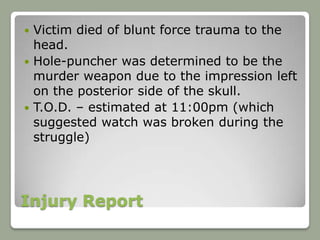  Victim died of blunt force trauma to the
  head.
 Hole-puncher was determined to be the
  murder weapon due to the impression left
  on the posterior side of the skull.
 T.O.D. – estimated at 11:00pm (which
  suggested watch was broken during the
  struggle)




Injury Report
 
