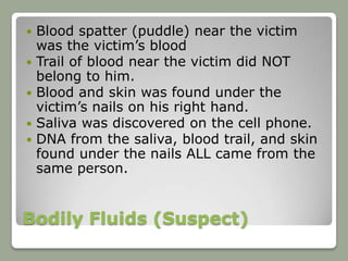    Blood spatter (puddle) near the victim
    was the victim’s blood
   Trail of blood near the victim did NOT
    belong to him.
   Blood and skin was found under the
    victim’s nails on his right hand.
   Saliva was discovered on the cell phone.
   DNA from the saliva, blood trail, and skin
    found under the nails ALL came from the
    same person.


Bodily Fluids (Suspect)
 