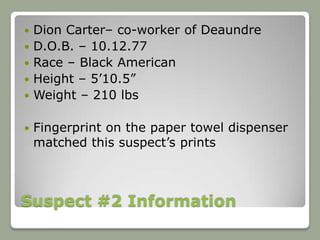    Dion Carter– co-worker of Deaundre
   D.O.B. – 10.12.77
   Race – Black American
   Height – 5’10.5”
   Weight – 210 lbs

   Fingerprint on the paper towel dispenser
    matched this suspect’s prints



Suspect #2 Information
 